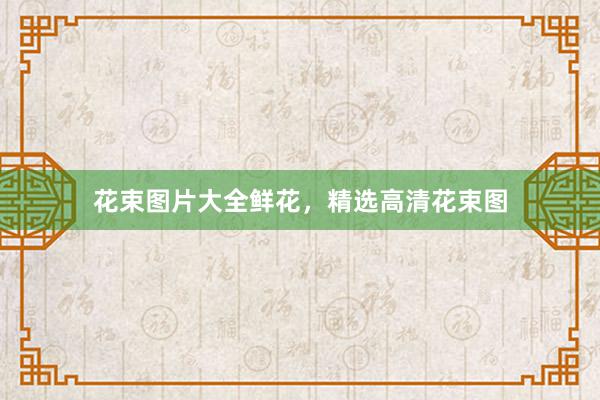 花束图片大全鲜花，精选高清花束图